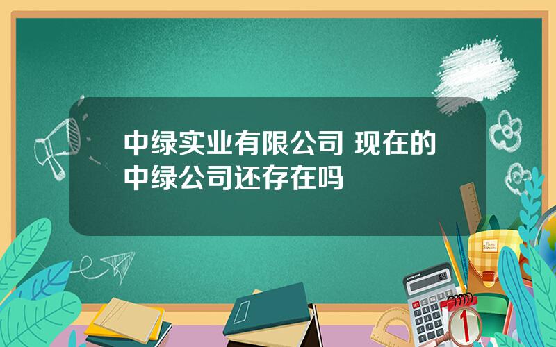 中绿实业有限公司 现在的中绿公司还存在吗